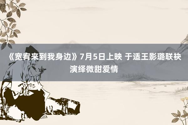 《宽宥来到我身边》7月5日上映 于适王影璐联袂演绎微甜爱情